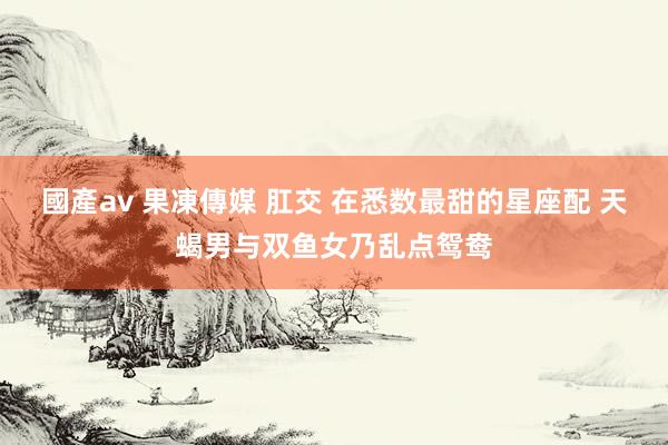 國產av 果凍傳媒 肛交 在悉数最甜的星座配 天蝎男与双鱼女乃乱点鸳鸯