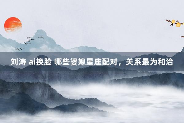 刘涛 ai换脸 哪些婆媳星座配对，关系最为和洽