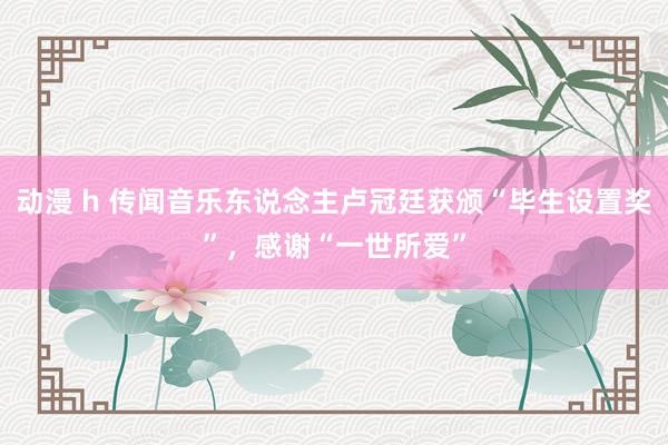 动漫 h 传闻音乐东说念主卢冠廷获颁“毕生设置奖”，感谢“一世所爱”