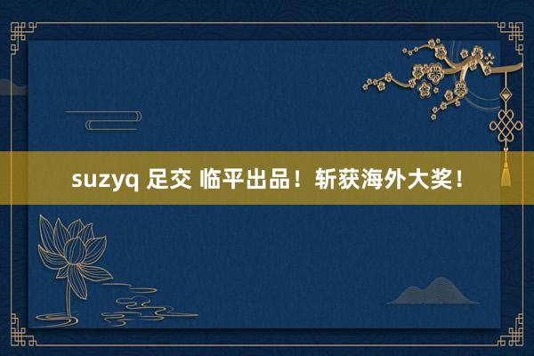 suzyq 足交 临平出品！斩获海外大奖！