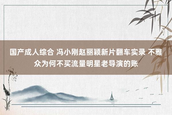 国产成人综合 冯小刚赵丽颖新片翻车实录 不雅众为何不买流量明星老导演的账