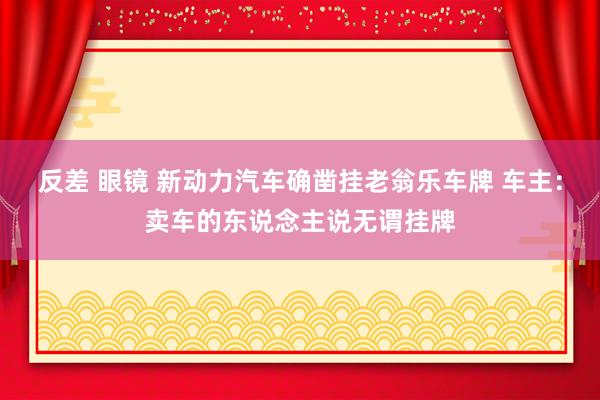反差 眼镜 新动力汽车确凿挂老翁乐车牌 车主：卖车的东说念主说无谓挂牌