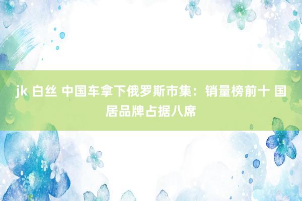 jk 白丝 中国车拿下俄罗斯市集：销量榜前十 国居品牌占据八席