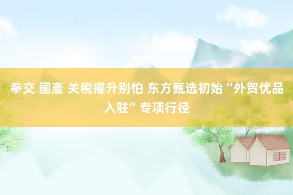 拳交 國產 关税擢升别怕 东方甄选初始“外贸优品入驻”专项行径