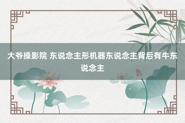 大爷操影院 东说念主形机器东说念主背后有牛东说念主
