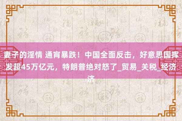 妻子的淫情 通宵暴跌！中国全面反击，好意思国挥发超45万亿元，特朗普绝对怒了_贸易_关税_经济