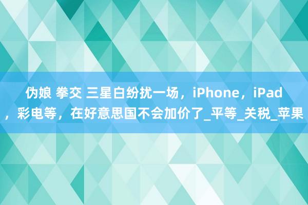 伪娘 拳交 三星白纷扰一场，iPhone，iPad，彩电等，在好意思国不会加价了_平等_关税_苹果