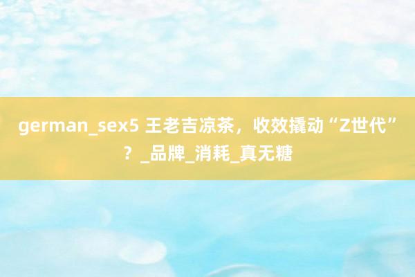 german_sex5 王老吉凉茶，收效撬动“Z世代”？_品牌_消耗_真无糖