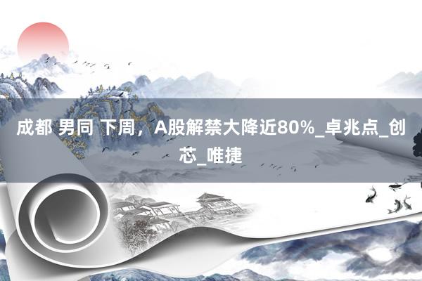 成都 男同 下周，A股解禁大降近80%_卓兆点_创芯_唯捷