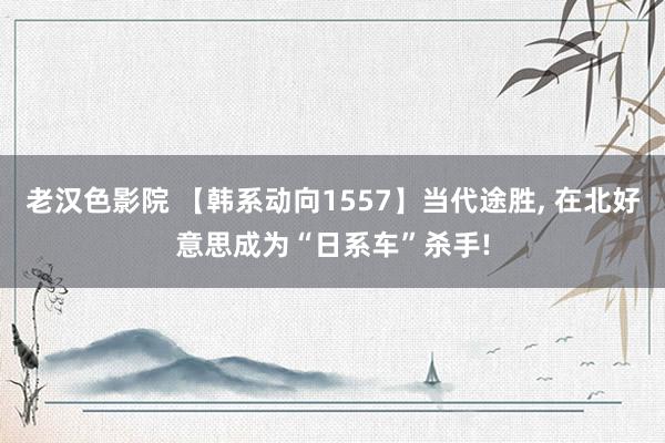 老汉色影院 【韩系动向1557】当代途胜， 在北好意思成为“日系车”杀手!