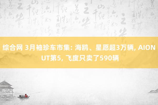 综合网 3月袖珍车市集: 海鸥、星愿超3万辆， AION UT第5， 飞度只卖了590辆