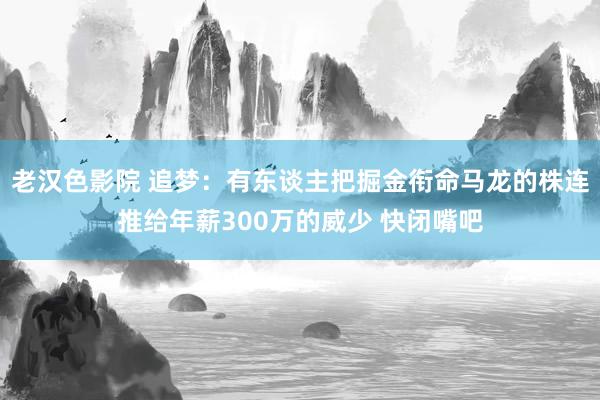 老汉色影院 追梦：有东谈主把掘金衔命马龙的株连推给年薪300万的威少 快闭嘴吧
