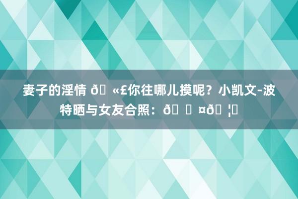 妻子的淫情 🫣你往哪儿摸呢？小凯文-波特晒与女友合照：🖤🦇