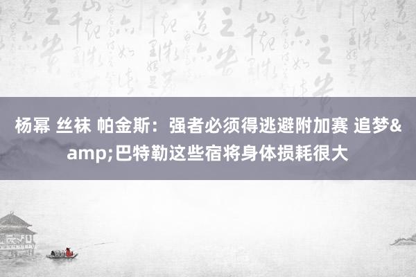杨幂 丝袜 帕金斯：强者必须得逃避附加赛 追梦&巴特勒这些宿将身体损耗很大