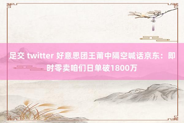 足交 twitter 好意思团王莆中隔空喊话京东：即时零卖咱们日单破1800万