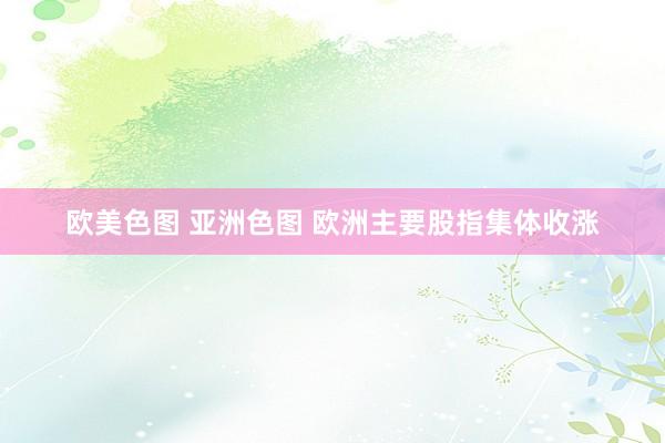 欧美色图 亚洲色图 欧洲主要股指集体收涨