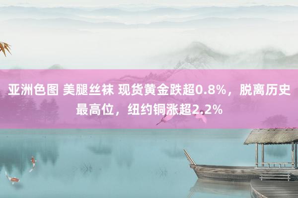 亚洲色图 美腿丝袜 现货黄金跌超0.8%，脱离历史最高位，纽约铜涨超2.2%