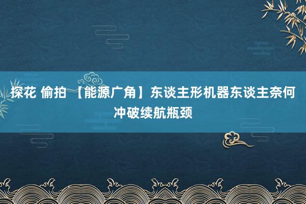 探花 偷拍 【能源广角】东谈主形机器东谈主奈何冲破续航瓶颈