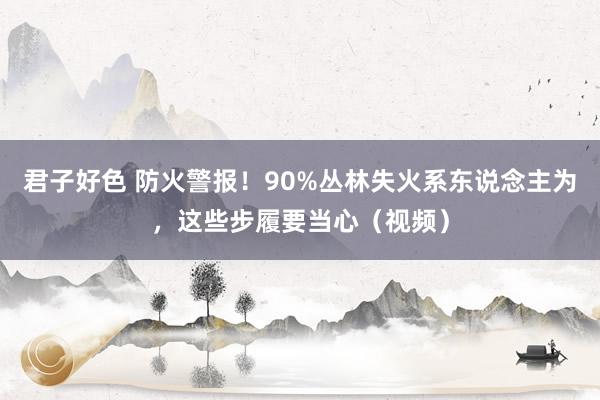 君子好色 防火警报！90%丛林失火系东说念主为，这些步履要当心（视频）