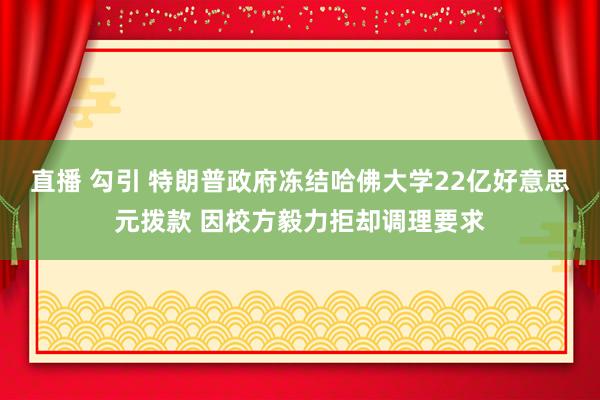直播 勾引 特朗普政府冻结哈佛大学22亿好意思元拨款 因校方毅力拒却调理要求