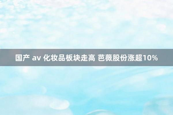 国产 av 化妆品板块走高 芭薇股份涨超10%