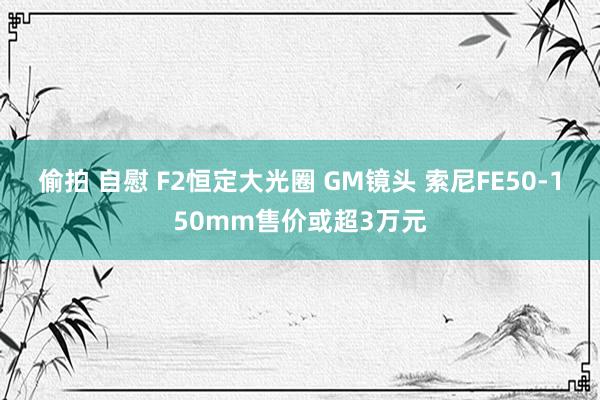 偷拍 自慰 F2恒定大光圈 GM镜头 索尼FE50-150mm售价或超3万元
