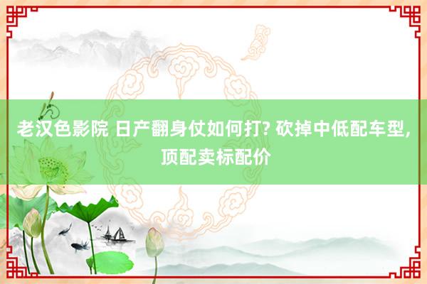 老汉色影院 日产翻身仗如何打? 砍掉中低配车型， 顶配卖标配价