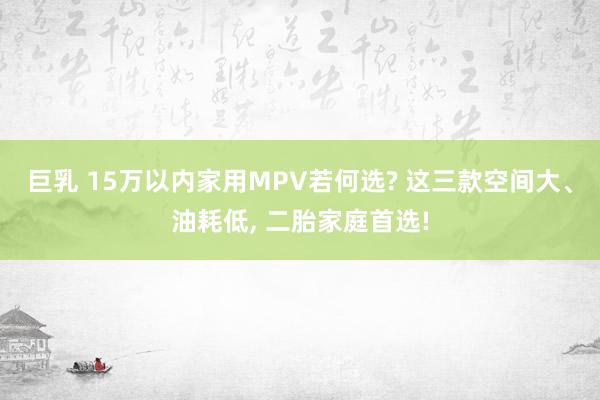 巨乳 15万以内家用MPV若何选? 这三款空间大、油耗低， 二胎家庭首选!