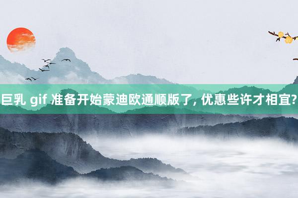 巨乳 gif 准备开始蒙迪欧通顺版了， 优惠些许才相宜?
