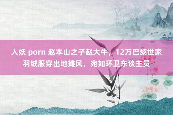 人妖 porn 赵本山之子赵大牛，12万巴黎世家羽绒服穿出地摊风，宛如环卫东谈主员