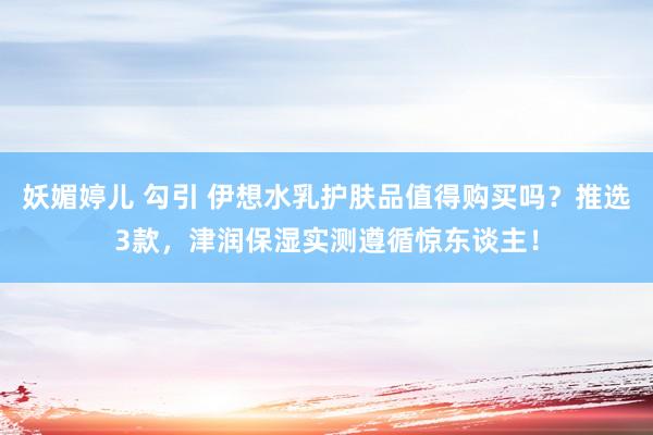 妖媚婷儿 勾引 伊想水乳护肤品值得购买吗？推选3款，津润保湿实测遵循惊东谈主！