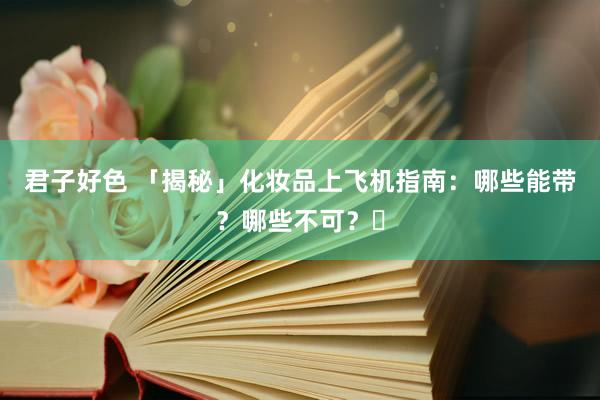 君子好色 「揭秘」化妆品上飞机指南：哪些能带？哪些不可？️