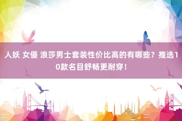人妖 女優 浪莎男士套装性价比高的有哪些？推选10款名目舒畅更耐穿！