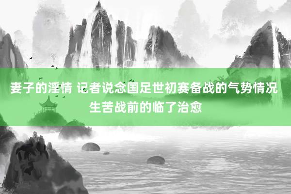 妻子的淫情 记者说念国足世初赛备战的气势情况 生苦战前的临了治愈
