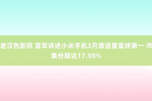 老汉色影院 雷军讲述小米手机3月激活量寰球第一 市集份额达17.98%