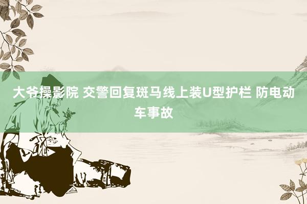 大爷操影院 交警回复斑马线上装U型护栏 防电动车事故