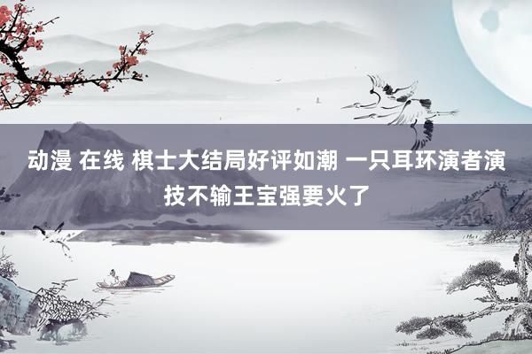 动漫 在线 棋士大结局好评如潮 一只耳环演者演技不输王宝强要火了