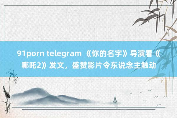 91porn telegram 《你的名字》导演看《哪吒2》发文，盛赞影片令东说念主触动