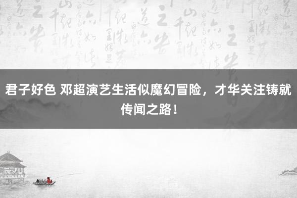 君子好色 邓超演艺生活似魔幻冒险，才华关注铸就传闻之路！