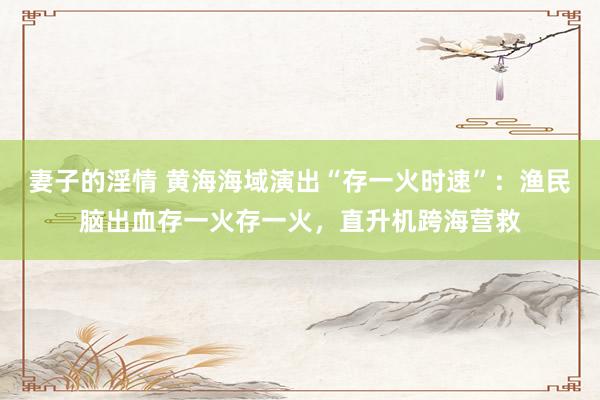 妻子的淫情 黄海海域演出“存一火时速”：渔民脑出血存一火存一火，直升机跨海营救