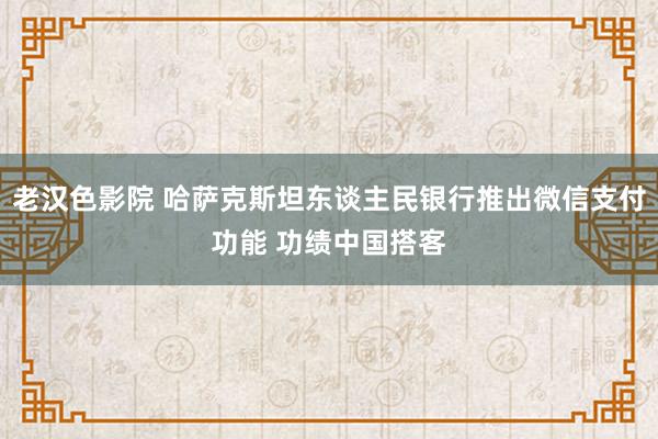 老汉色影院 哈萨克斯坦东谈主民银行推出微信支付功能 功绩中国搭客