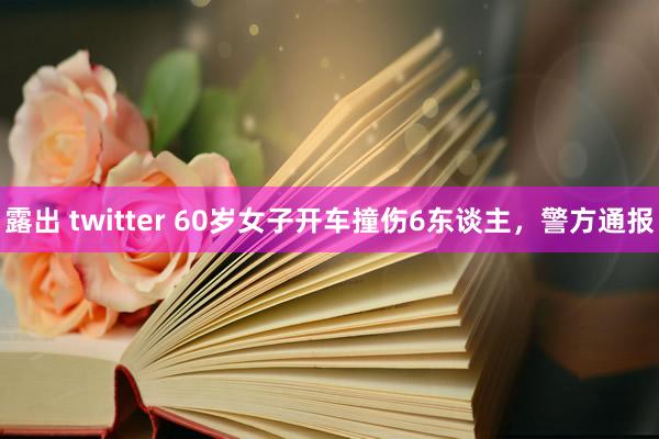 露出 twitter 60岁女子开车撞伤6东谈主，警方通报