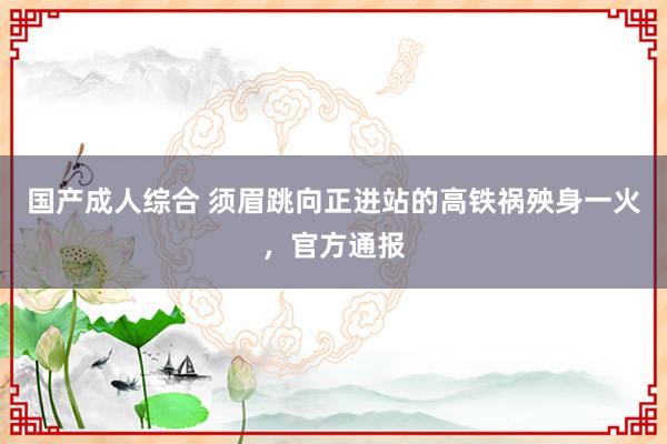 国产成人综合 须眉跳向正进站的高铁祸殃身一火，官方通报