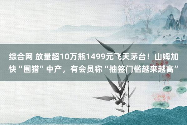 综合网 放量超10万瓶1499元飞天茅台！山姆加快“围猎”中产，有会员称“抽签门槛越来越高”