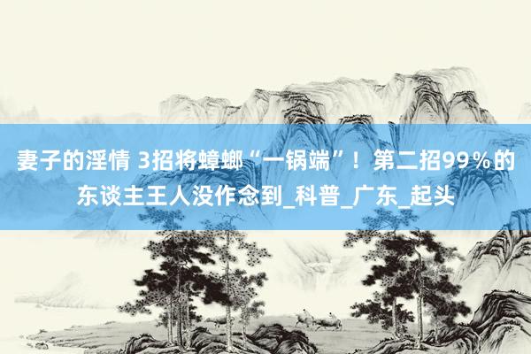 妻子的淫情 3招将蟑螂“一锅端”！第二招99％的东谈主王人没作念到_科普_广东_起头