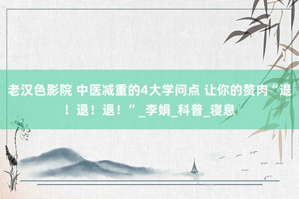 老汉色影院 中医减重的4大学问点 让你的赘肉“退！退！退！”_李娟_科普_寝息