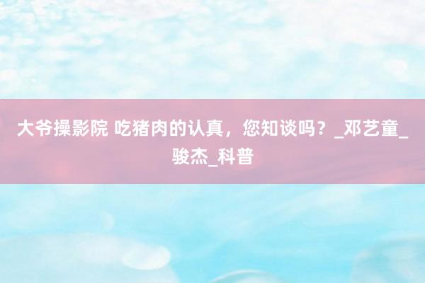 大爷操影院 吃猪肉的认真，您知谈吗？_邓艺童_骏杰_科普
