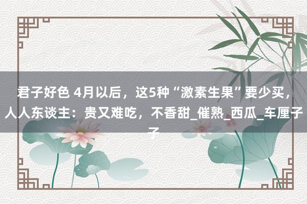 君子好色 4月以后，这5种“激素生果”要少买，人人东谈主：贵又难吃，不香甜_催熟_西瓜_车厘子