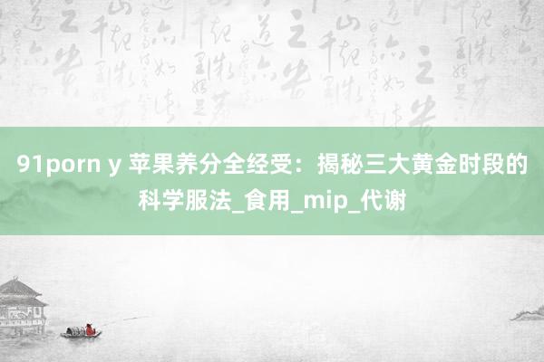 91porn y 苹果养分全经受：揭秘三大黄金时段的科学服法_食用_mip_代谢