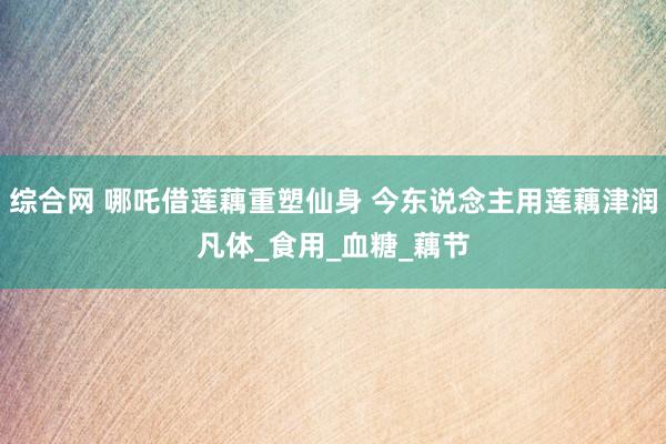 综合网 哪吒借莲藕重塑仙身 今东说念主用莲藕津润凡体_食用_血糖_藕节